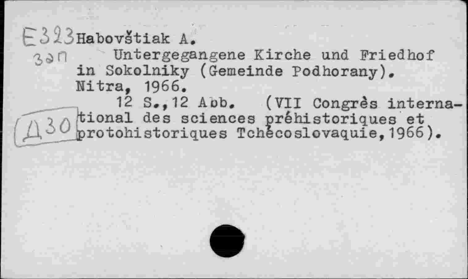 ﻿I-3 23Habovstiak A.
Untergegangene Kirche und Friedhof in Sokolniky (Gemeinde Podhorany). Nitra, 1966.
12 S.,12 Aob. (VII Congrès interna-> tional des sciences préhistoriques et
Ді - l'jprotohistoriques Tchécoslovaquie, 1966).